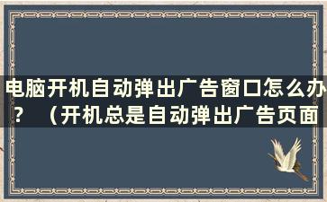 电脑开机自动弹出广告窗口怎么办？ （开机总是自动弹出广告页面怎么办）